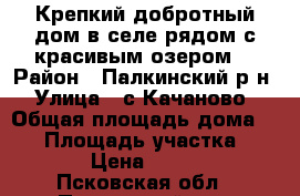 Крепкий добротный дом в селе рядом с красивым озером. › Район ­ Палкинский р-н › Улица ­ с.Качаново › Общая площадь дома ­ 58 › Площадь участка ­ 1 900 › Цена ­ 300 000 - Псковская обл., Палкинский р-н, Качаново с. Недвижимость » Дома, коттеджи, дачи продажа   